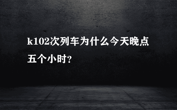 k102次列车为什么今天晚点五个小时？