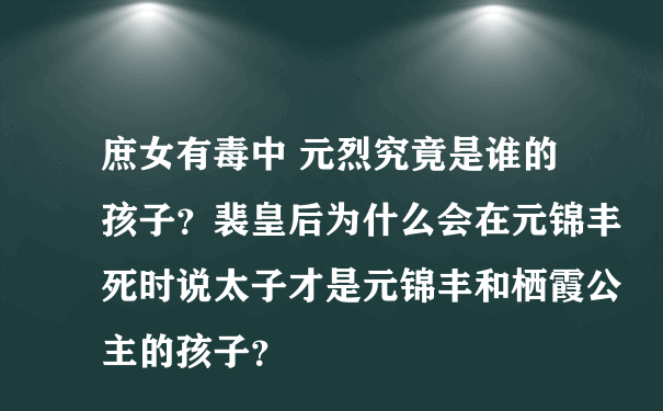 庶女有毒中 元烈究竟是谁的孩子？裴皇后为什么会在元锦丰死时说太子才是元锦丰和栖霞公主的孩子？