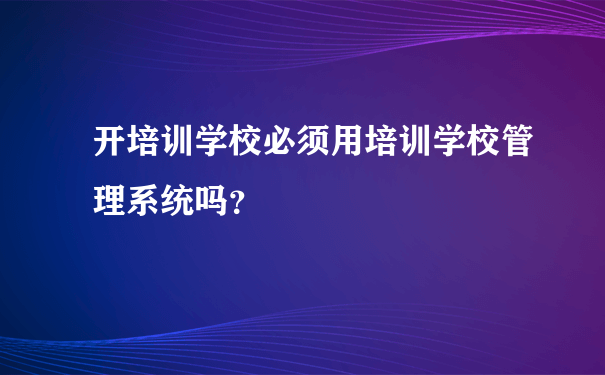 开培训学校必须用培训学校管理系统吗？