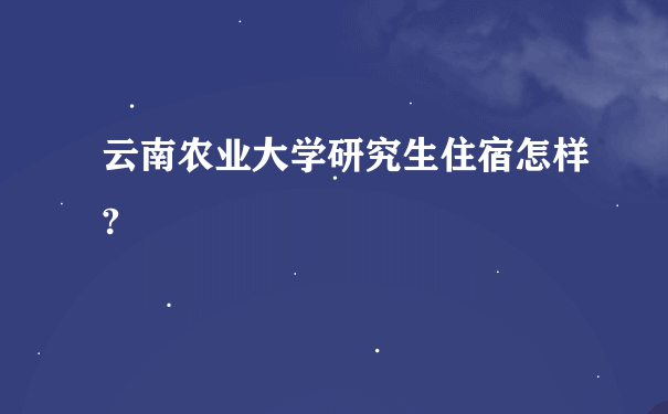 云南农业大学研究生住宿怎样?