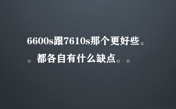 6600s跟7610s那个更好些。。都各自有什么缺点。。