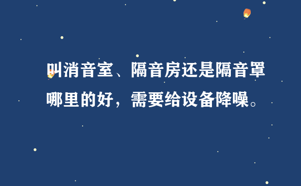 叫消音室、隔音房还是隔音罩哪里的好，需要给设备降噪。