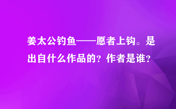 姜太公钓鱼——愿者上钩。是出自什么作品的？作者是谁？