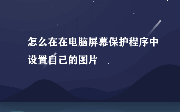 怎么在在电脑屏幕保护程序中设置自己的图片