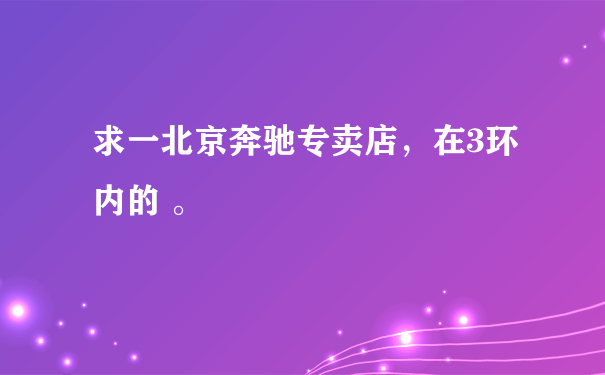 求一北京奔驰专卖店，在3环内的 。