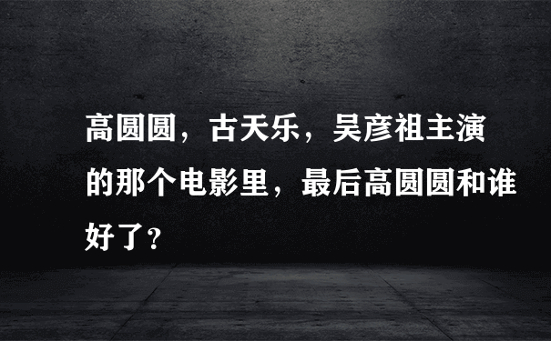 高圆圆，古天乐，吴彦祖主演的那个电影里，最后高圆圆和谁好了？