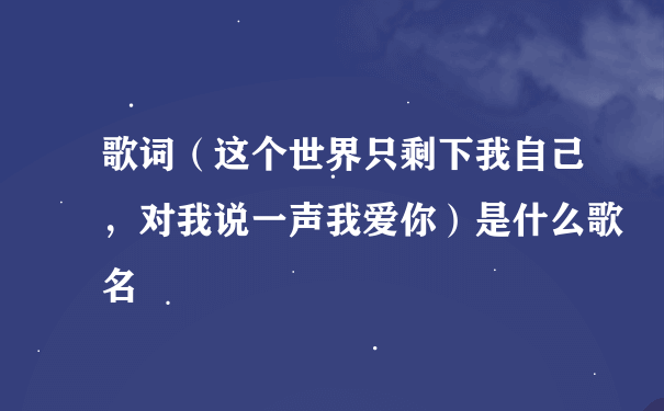 歌词（这个世界只剩下我自己，对我说一声我爱你）是什么歌名