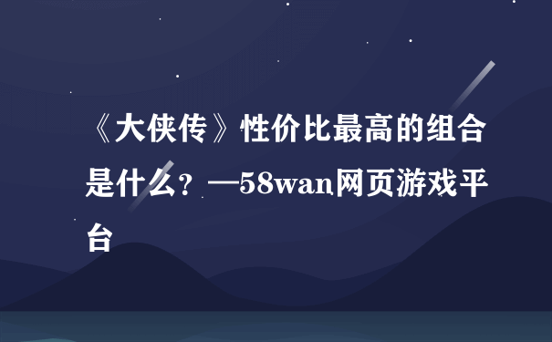 《大侠传》性价比最高的组合是什么？—58wan网页游戏平台