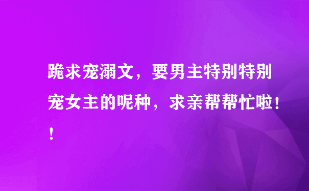 跪求宠溺文，要男主特别特别宠女主的呢种，求亲帮帮忙啦！！