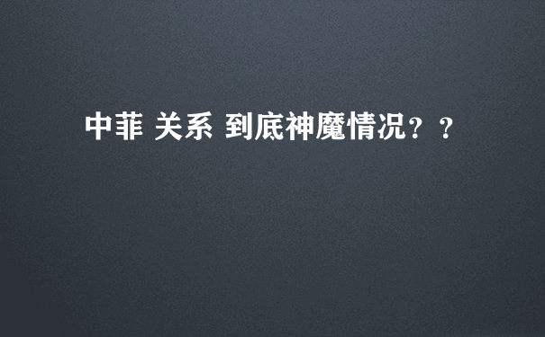 中菲 关系 到底神魔情况？？