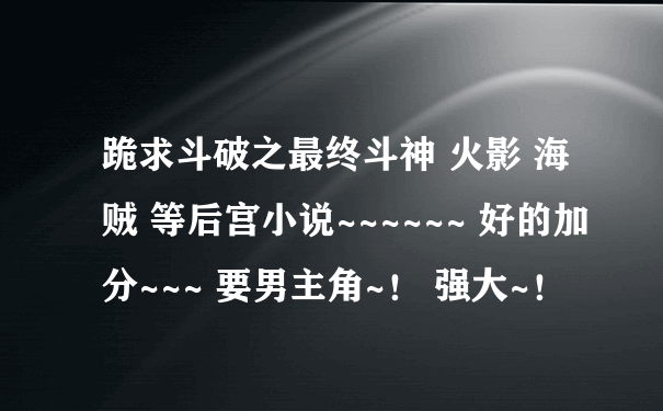 跪求斗破之最终斗神 火影 海贼 等后宫小说~~~~~~ 好的加分~~~ 要男主角~！ 强大~！