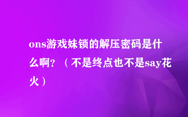 ons游戏妹锁的解压密码是什么啊？（不是终点也不是say花火）