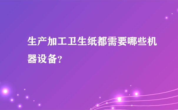 生产加工卫生纸都需要哪些机器设备？