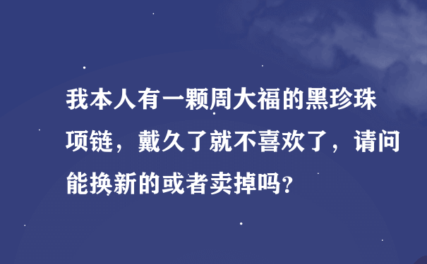 我本人有一颗周大福的黑珍珠项链，戴久了就不喜欢了，请问能换新的或者卖掉吗？