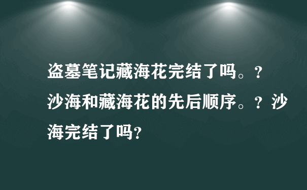 盗墓笔记藏海花完结了吗。？沙海和藏海花的先后顺序。？沙海完结了吗？