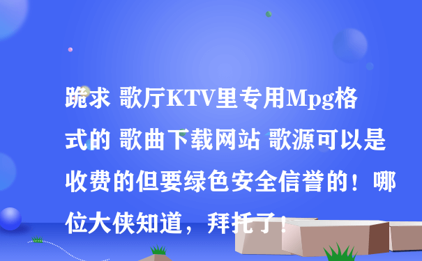 跪求 歌厅KTV里专用Mpg格式的 歌曲下载网站 歌源可以是收费的但要绿色安全信誉的！哪位大侠知道，拜托了！