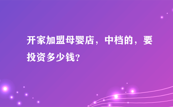 开家加盟母婴店，中档的，要投资多少钱？