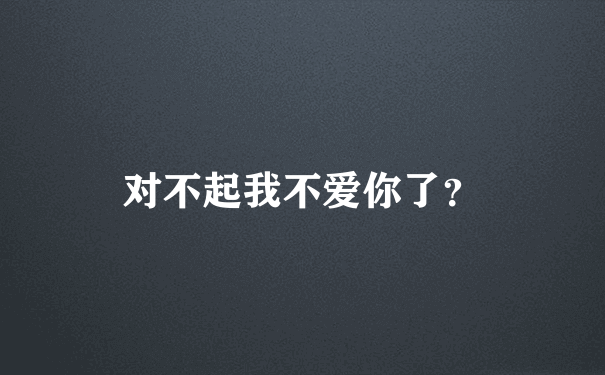 对不起我不爱你了？