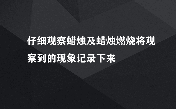 仔细观察蜡烛及蜡烛燃烧将观察到的现象记录下来