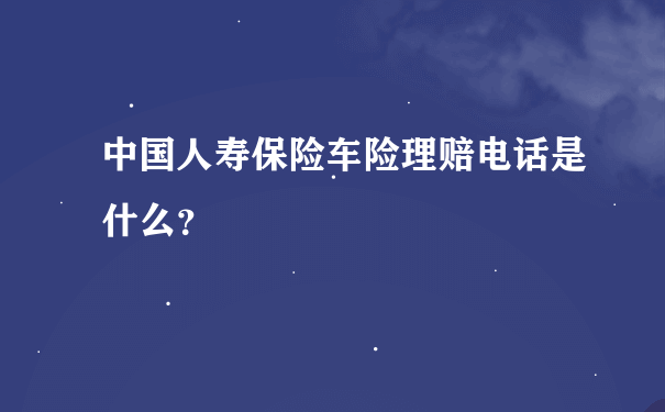 中国人寿保险车险理赔电话是什么？