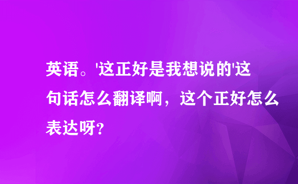 英语。'这正好是我想说的'这句话怎么翻译啊，这个正好怎么表达呀？