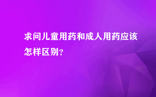 求问儿童用药和成人用药应该怎样区别？