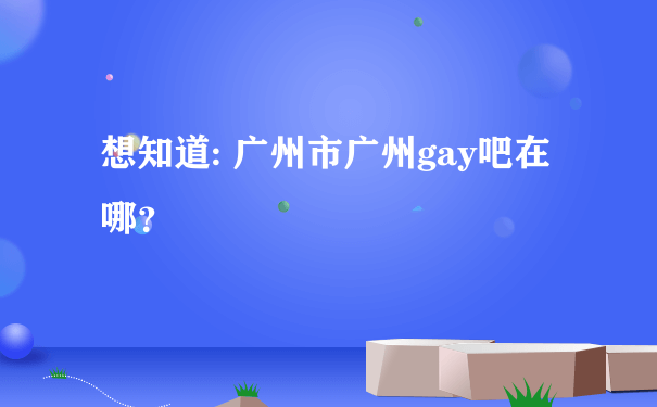 想知道: 广州市广州gay吧在哪？