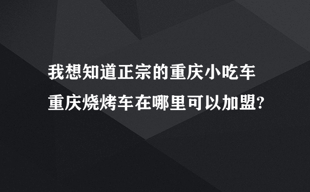 我想知道正宗的重庆小吃车 重庆烧烤车在哪里可以加盟?