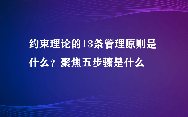 约束理论的13条管理原则是什么？聚焦五步骤是什么