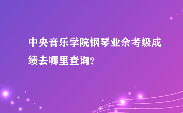 中央音乐学院钢琴业余考级成绩去哪里查询？