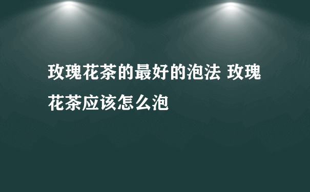 玫瑰花茶的最好的泡法 玫瑰花茶应该怎么泡