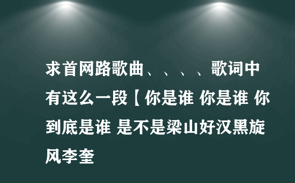 求首网路歌曲、、、、歌词中有这么一段【你是谁 你是谁 你到底是谁 是不是梁山好汉黑旋风李奎