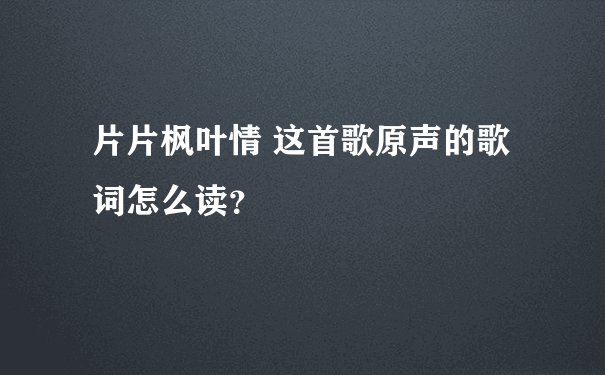 片片枫叶情 这首歌原声的歌词怎么读？