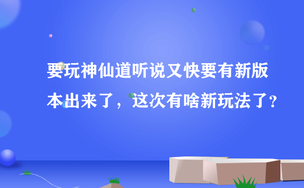 要玩神仙道听说又快要有新版本出来了，这次有啥新玩法了？