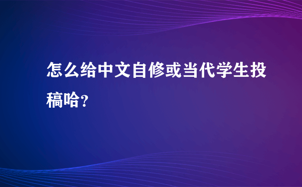 怎么给中文自修或当代学生投稿哈？