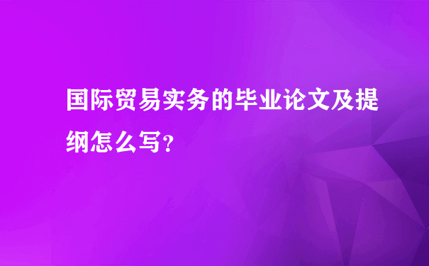 国际贸易实务的毕业论文及提纲怎么写？