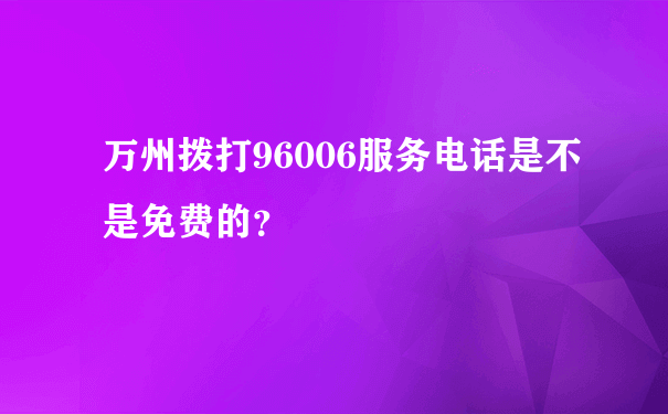 万州拨打96006服务电话是不是免费的？