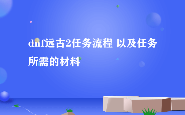 dnf远古2任务流程 以及任务所需的材料