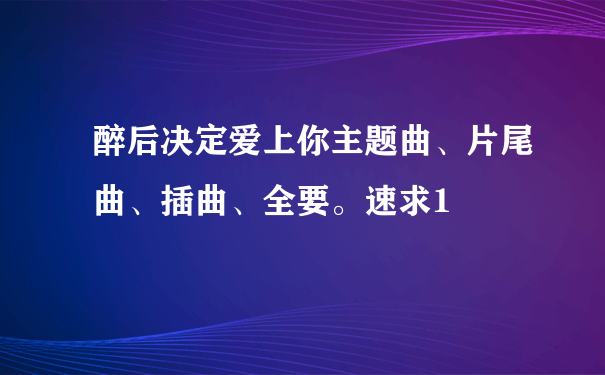 醉后决定爱上你主题曲、片尾曲、插曲、全要。速求1