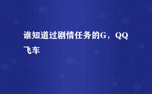 谁知道过剧情任务的G，QQ飞车