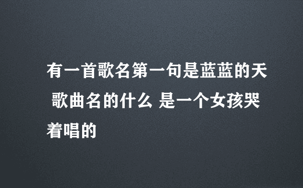 有一首歌名第一句是蓝蓝的天 歌曲名的什么 是一个女孩哭着唱的