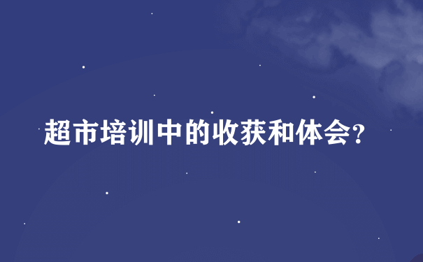 超市培训中的收获和体会？