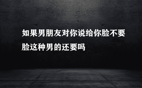 如果男朋友对你说给你脸不要脸这种男的还要吗