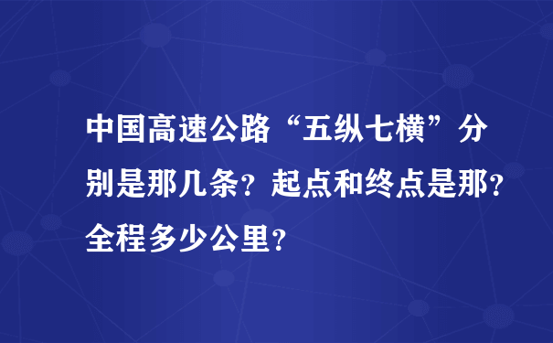 中国高速公路“五纵七横”分别是那几条？起点和终点是那？全程多少公里？