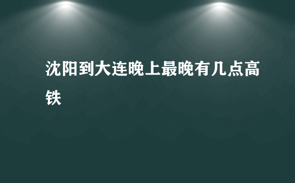 沈阳到大连晚上最晚有几点高铁