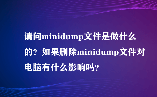 请问minidump文件是做什么的？如果删除minidump文件对电脑有什么影响吗？