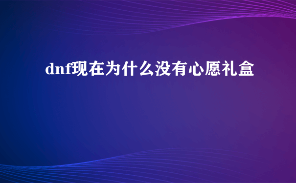 dnf现在为什么没有心愿礼盒