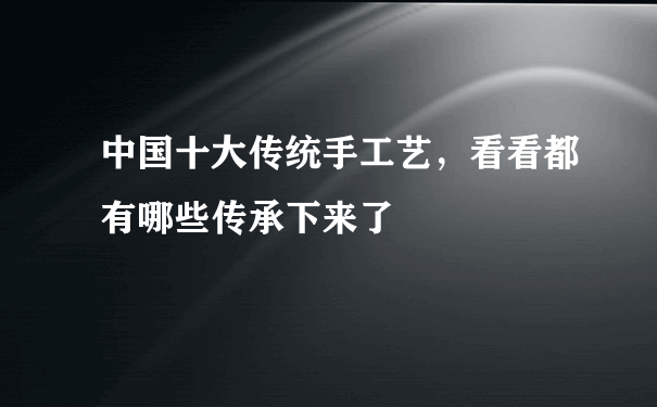 中国十大传统手工艺，看看都有哪些传承下来了