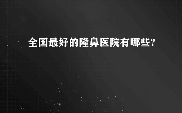 全国最好的隆鼻医院有哪些?