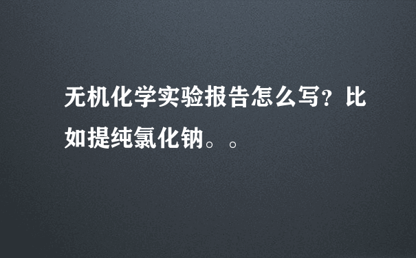 无机化学实验报告怎么写？比如提纯氯化钠。。